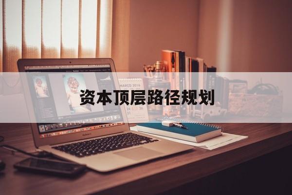 资本顶层路径规划(资本顶层设计与规划)延安市 资本顶层路径规划(资本顶层设计与规划)延安市
